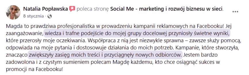 Opinia o współpracy: Natalia Popławska poleca stronę Social Me - marketing i rozwój biznesu w sieci.8 stycznia...Magda to prawdziwa profesjonalistka w prowadzeniu kampanii reklamowych na Facebooku! Jejzaangażowanie, wiedza i trafne podejście do mojej grupy docelowej przyniosły świetne wyniki,które przerosły moje oczekiwania. Współpraca z nią jest niezwykle sprawna – zawsze służy pomocą,odpowiada na moje pytania i dostosowuje działania do moich potrzeb. Kampanie, które stworzyła,znacząco zwiększyły zasięg moich treści i przyciągnęły nowych odbiorców. Jestem bardzozadowolona i z czystym sumieniem polecam Magdę każdemu, kto chce osiągnąć sukces wpromocji na Facebooku!